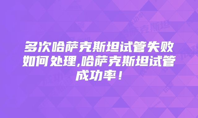 多次哈萨克斯坦试管失败如何处理,哈萨克斯坦试管成功率!