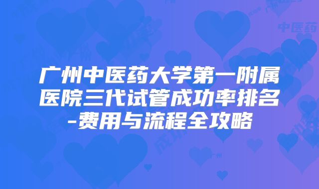广州中医药大学第一附属医院三代试管成功率排名-费用与流程全攻略