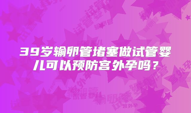 39岁输卵管堵塞做试管婴儿可以预防宫外孕吗?