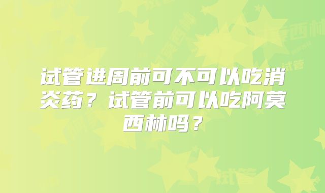 试管进周前可不可以吃消炎药?试管前可以吃阿莫西林吗?