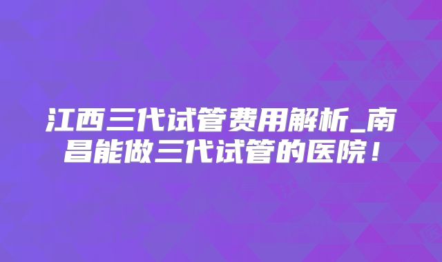 江西三代试管费用解析_南昌能做三代试管的医院!