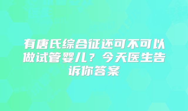 有唐氏综合征还可不可以做试管婴儿？今天医生告诉你答案