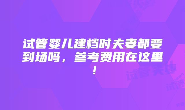 试管婴儿建档时夫妻都要到场吗，参考费用在这里！