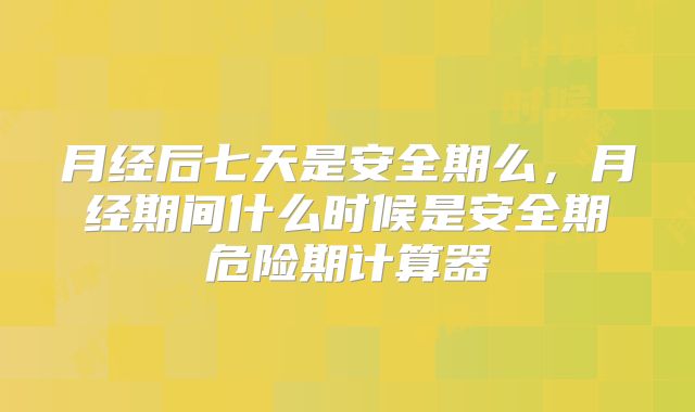 月经后七天是安全期么,月经期间什么时候是安全期危险期计算器