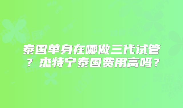 泰国单身在哪做三代试管？杰特宁泰国费用高吗？