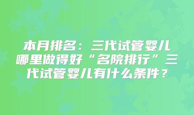 本月排名:三代试管婴儿哪里做得好“名院排行”三代试管婴儿有什么条件?
