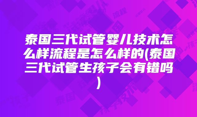 泰国三代试管婴儿技术怎么样流程是怎么样的(泰国三代试管生孩子会有错吗)