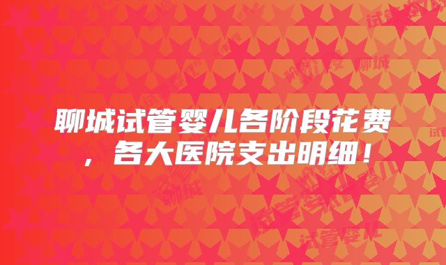聊城试管婴儿各阶段花费,各大医院支出明细!