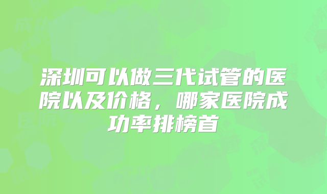 深圳可以做三代试管的医院以及价格,哪家医院成功率排榜首