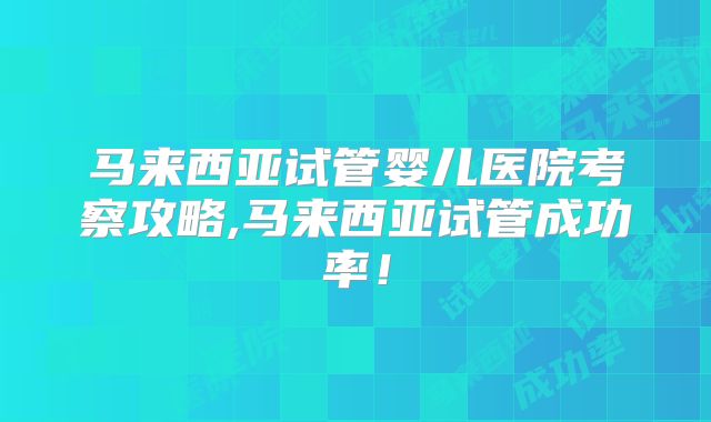 马来西亚试管婴儿医院考察攻略,马来西亚试管成功率！