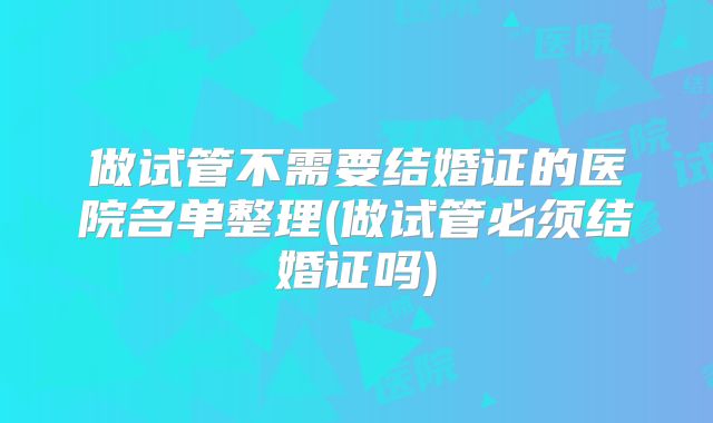 做试管不需要结婚证的医院名单整理(做试管必须结婚证吗)