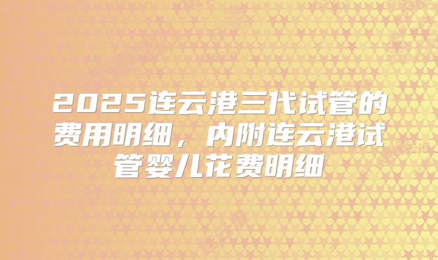 2025连云港三代试管的费用明细,内附连云港试管婴儿花费明细