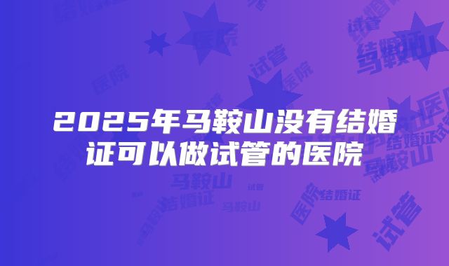 2025年马鞍山没有结婚证可以做试管的医院