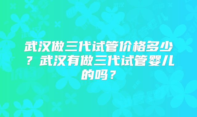 武汉做三代试管价格多少?武汉有做三代试管婴儿的吗?