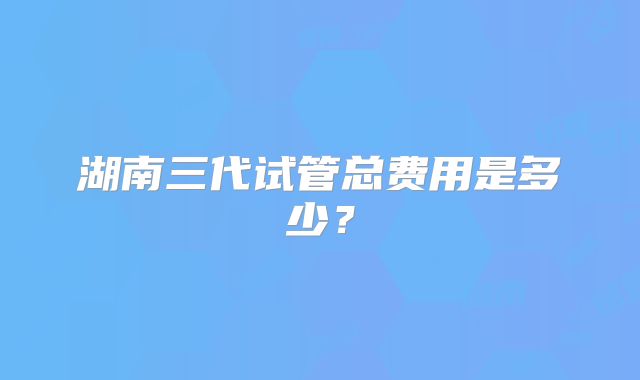 湖南三代试管总费用是多少？