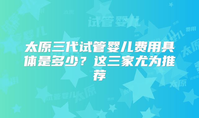 太原三代试管婴儿费用具体是多少？这三家尤为推荐