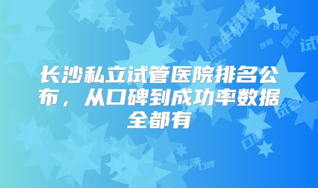 长沙私立试管医院排名公布，从口碑到成功率数据全都有