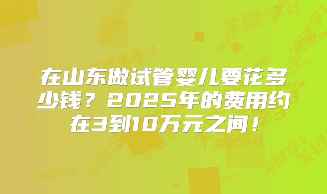 在山东做试管婴儿要花多少钱?2025年的费用约在3到10万元之间!