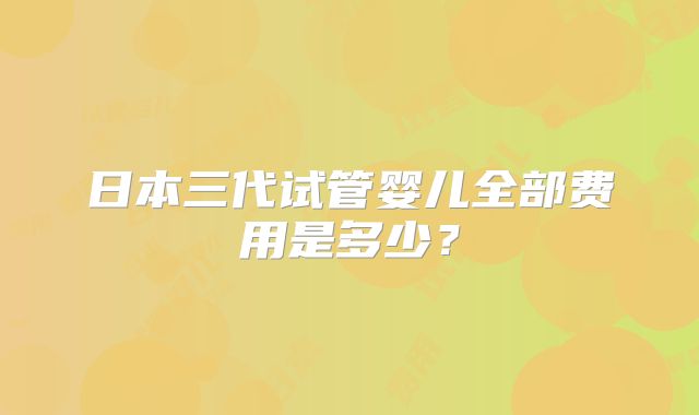日本三代试管婴儿全部费用是多少？