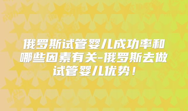 俄罗斯试管婴儿成功率和哪些因素有关-俄罗斯去做试管婴儿优势！