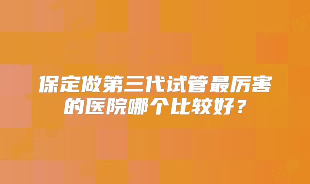 保定做第三代试管最厉害的医院哪个比较好？