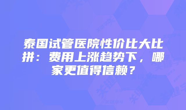 泰国试管医院性价比大比拼：费用上涨趋势下，哪家更值得信赖？