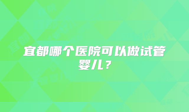 宜都哪个医院可以做试管婴儿？
