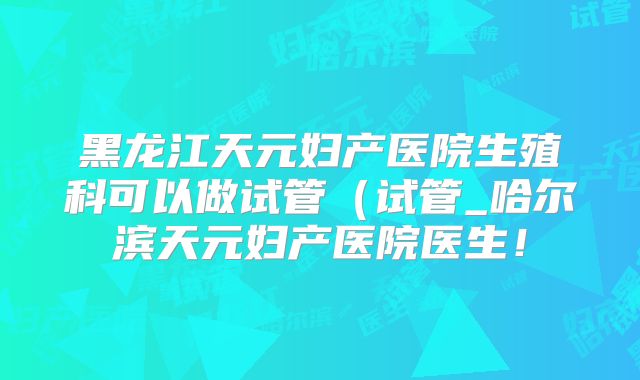 黑龙江天元妇产医院生殖科可以做试管(试管_哈尔滨天元妇产医院医生!