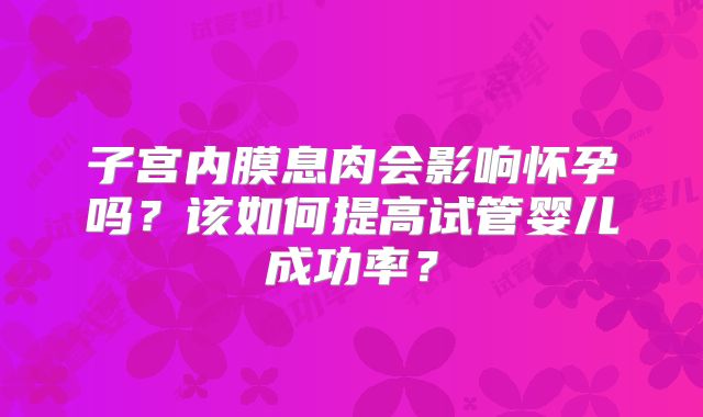 子宫内膜息肉会影响怀孕吗?该如何提高试管婴儿成功率?