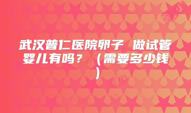 武汉普仁医院卵子 做试管婴儿有吗？（需要多少钱）