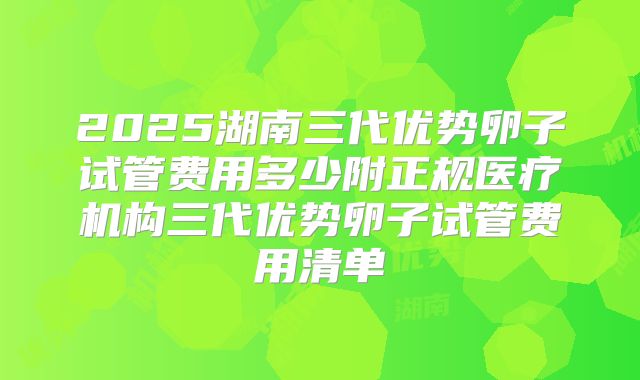 2025湖南三代优势卵子试管费用多少附正规医疗机构三代优势卵子试管费用清单
