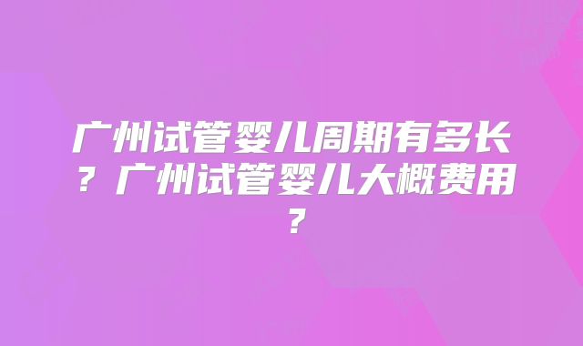 广州试管婴儿周期有多长?广州试管婴儿大概费用?