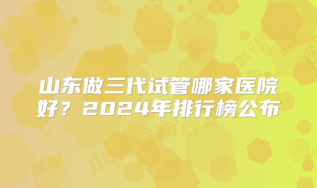 山东做三代试管哪家医院好？2024年排行榜公布