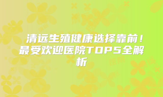 清远生殖健康选择靠前!最受欢迎医院TOP5全解析
