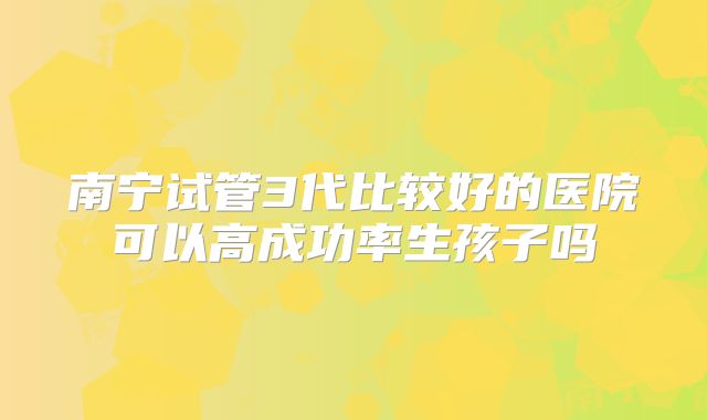 南宁试管3代比较好的医院可以高成功率生孩子吗