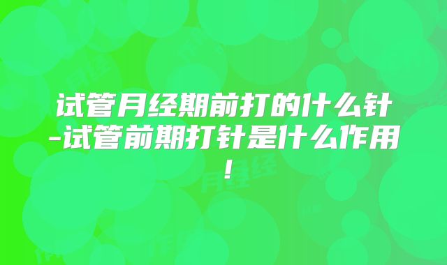 试管月经期前打的什么针-试管前期打针是什么作用!