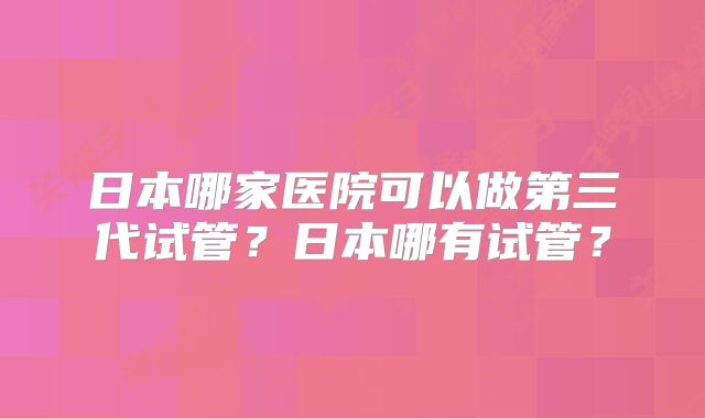 日本哪家医院可以做第三代试管？日本哪有试管？