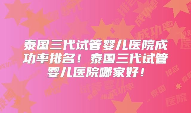 泰国三代试管婴儿医院成功率排名！泰国三代试管婴儿医院哪家好！