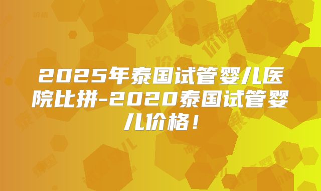 2025年泰国试管婴儿医院比拼-2020泰国试管婴儿价格！