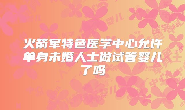 火箭军特色医学中心允许单身未婚人士做试管婴儿了吗