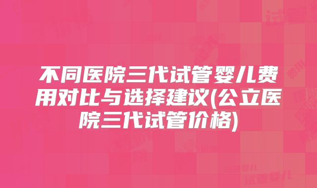 不同医院三代试管婴儿费用对比与选择建议(公立医院三代试管价格)