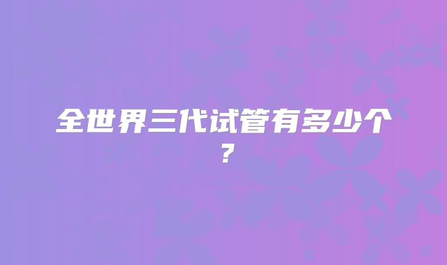 全世界三代试管有多少个？