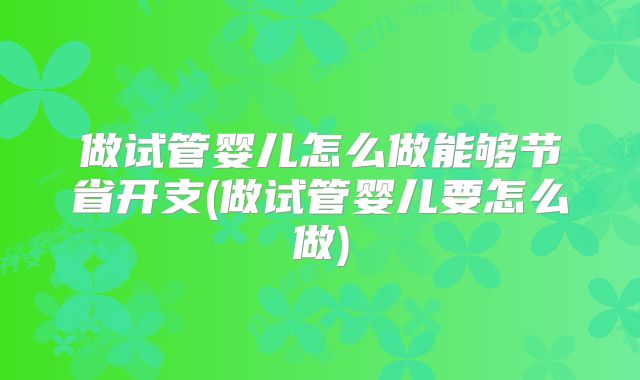 做试管婴儿怎么做能够节省开支(做试管婴儿要怎么做)