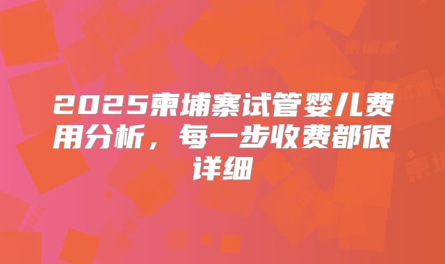 2025柬埔寨试管婴儿费用分析,每一步收费都很详细