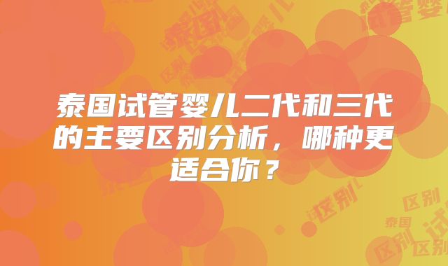 泰国试管婴儿二代和三代的主要区别分析,哪种更适合你?