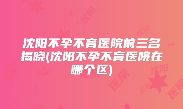 沈阳不孕不育医院前三名揭晓(沈阳不孕不育医院在哪个区)