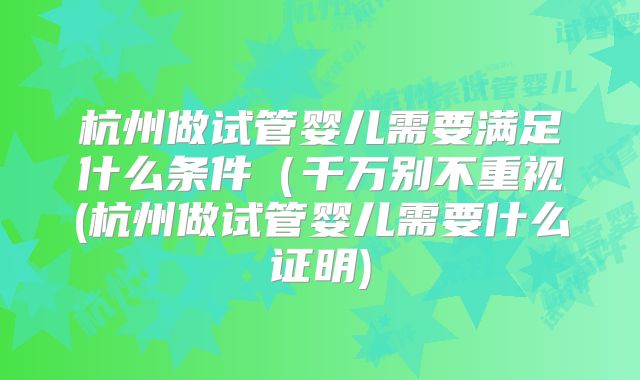 杭州做试管婴儿需要满足什么条件（千万别不重视(杭州做试管婴儿需要什么证明)