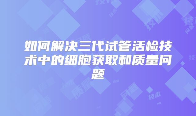 如何解决三代试管活检技术中的细胞获取和质量问题
