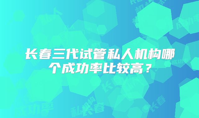 长春三代试管私人机构哪个成功率比较高？