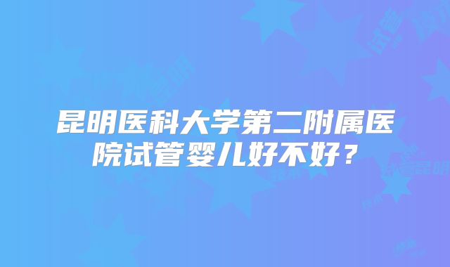 昆明医科大学第二附属医院试管婴儿好不好？